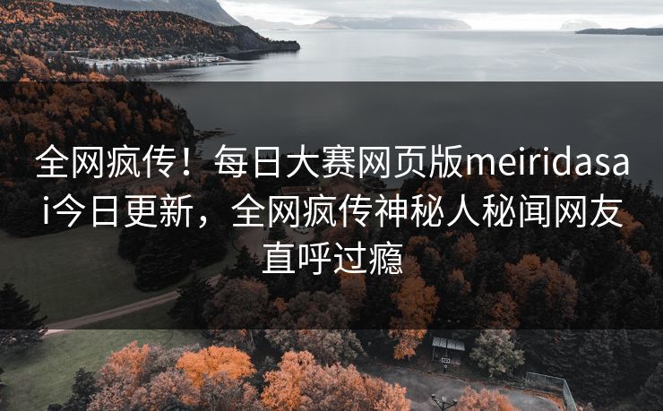 全网疯传！每日大赛网页版meiridasai今日更新，全网疯传神秘人秘闻网友直呼过瘾