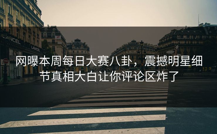 网曝本周每日大赛八卦，震撼明星细节真相大白让你评论区炸了