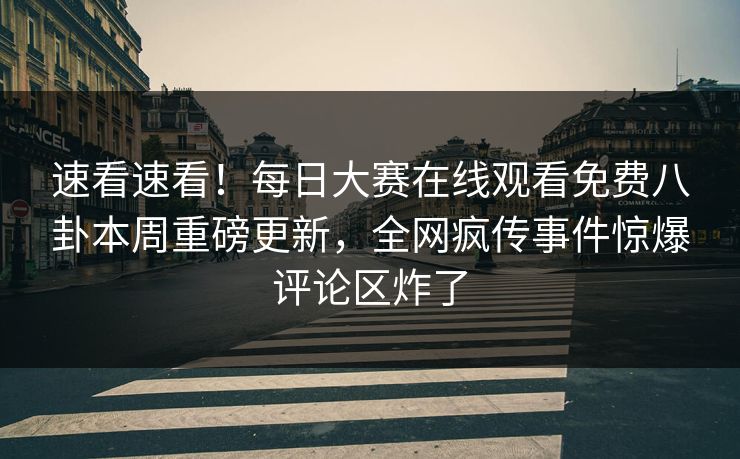 速看速看！每日大赛在线观看免费八卦本周重磅更新，全网疯传事件惊爆评论区炸了