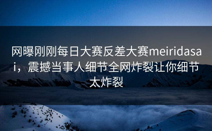 网曝刚刚每日大赛反差大赛meiridasai，震撼当事人细节全网炸裂让你细节太炸裂