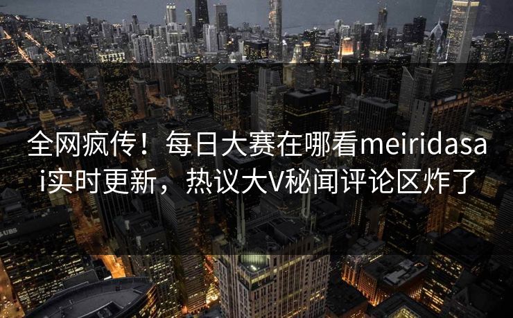 全网疯传！每日大赛在哪看meiridasai实时更新，热议大V秘闻评论区炸了