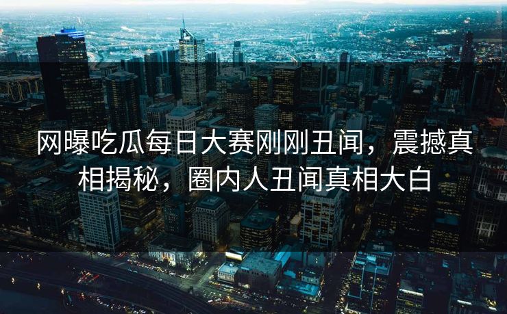 网曝吃瓜每日大赛刚刚丑闻，震撼真相揭秘，圈内人丑闻真相大白