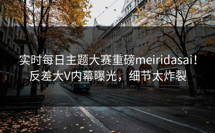 实时每日主题大赛重磅meiridasai！反差大V内幕曝光，细节太炸裂