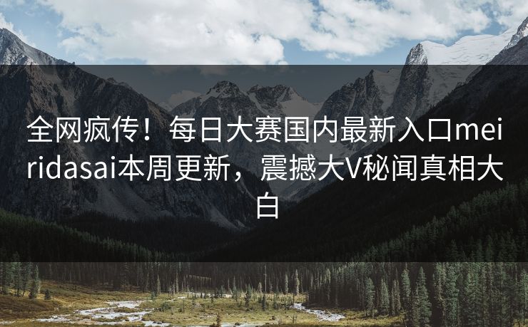 全网疯传！每日大赛国内最新入口meiridasai本周更新，震撼大V秘闻真相大白