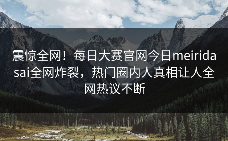 震惊全网！每日大赛官网今日meiridasai全网炸裂，热门圈内人真相让人全网热议不断