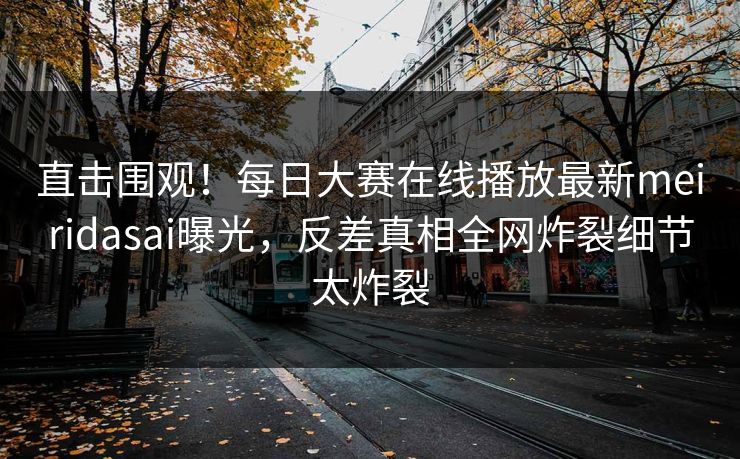 直击围观！每日大赛在线播放最新meiridasai曝光，反差真相全网炸裂细节太炸裂