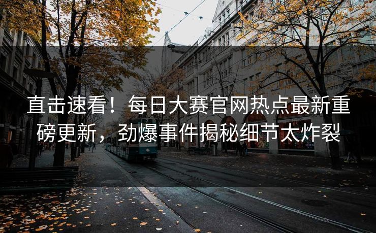 直击速看！每日大赛官网热点最新重磅更新，劲爆事件揭秘细节太炸裂