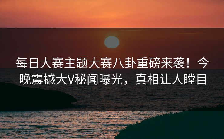 每日大赛主题大赛八卦重磅来袭！今晚震撼大V秘闻曝光，真相让人瞠目