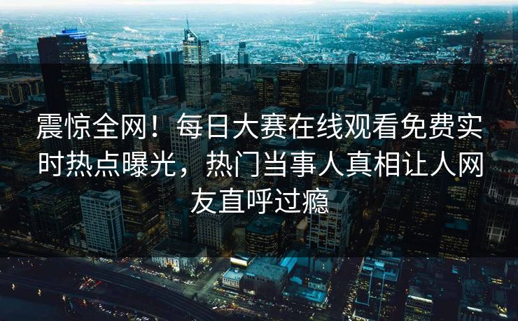 震惊全网！每日大赛在线观看免费实时热点曝光，热门当事人真相让人网友直呼过瘾