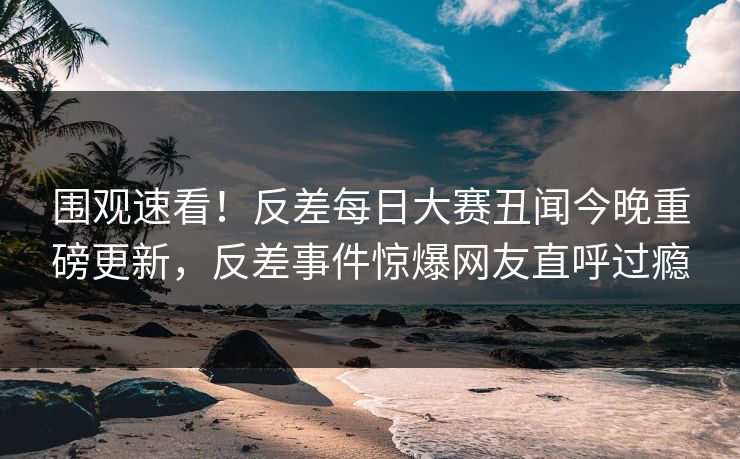 围观速看！反差每日大赛丑闻今晚重磅更新，反差事件惊爆网友直呼过瘾