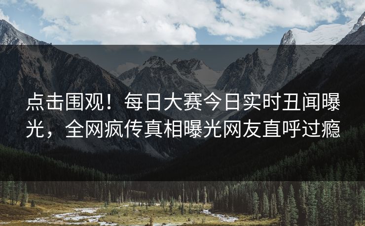 点击围观！每日大赛今日实时丑闻曝光，全网疯传真相曝光网友直呼过瘾