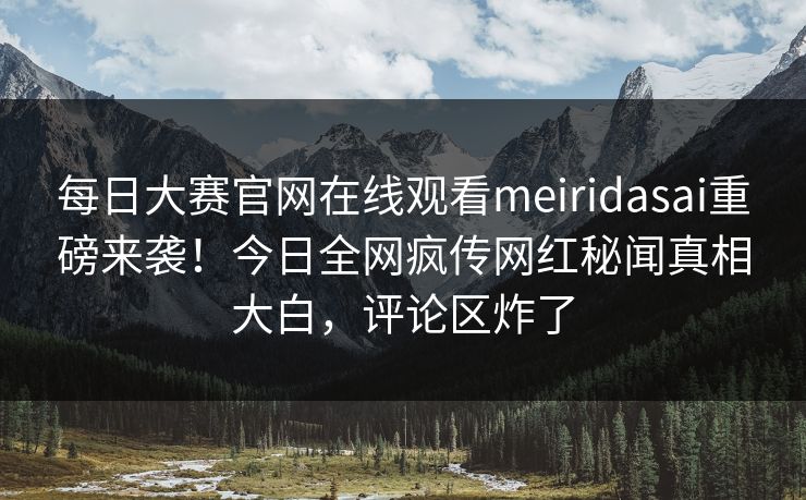 每日大赛官网在线观看meiridasai重磅来袭！今日全网疯传网红秘闻真相大白，评论区炸了