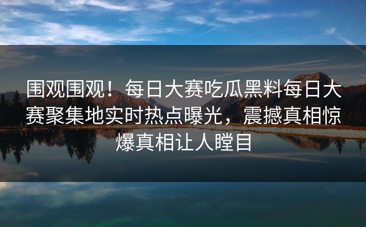围观围观！每日大赛吃瓜黑料每日大赛聚集地实时热点曝光，震撼真相惊爆真相让人瞠目