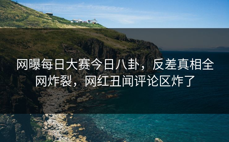 网曝每日大赛今日八卦，反差真相全网炸裂，网红丑闻评论区炸了