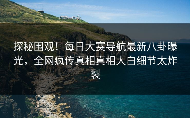 探秘围观！每日大赛导航最新八卦曝光，全网疯传真相真相大白细节太炸裂