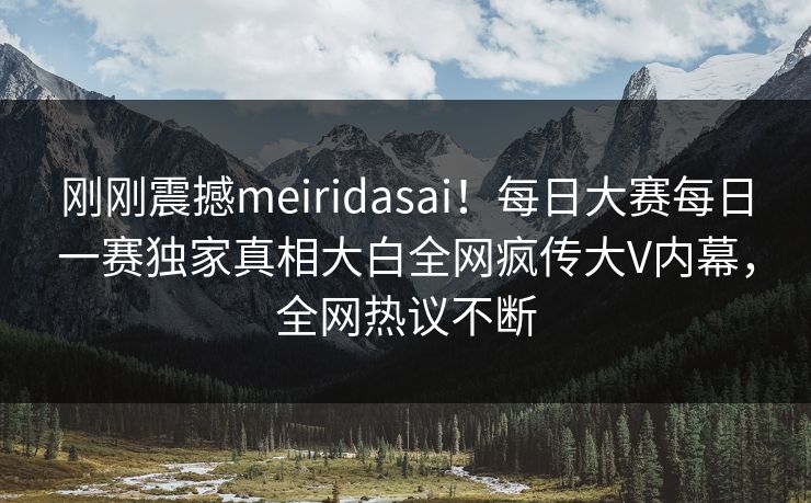 刚刚震撼meiridasai！每日大赛每日一赛独家真相大白全网疯传大V内幕，全网热议不断