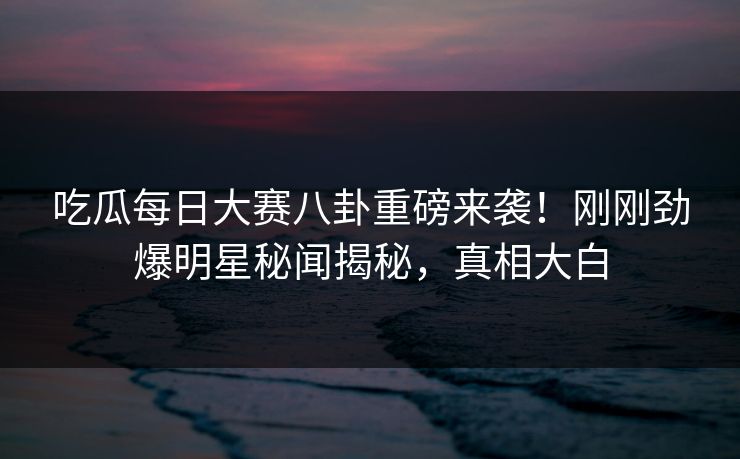 吃瓜每日大赛八卦重磅来袭！刚刚劲爆明星秘闻揭秘，真相大白