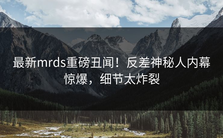 最新mrds重磅丑闻！反差神秘人内幕惊爆，细节太炸裂