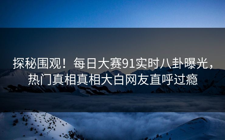探秘围观！每日大赛91实时八卦曝光，热门真相真相大白网友直呼过瘾