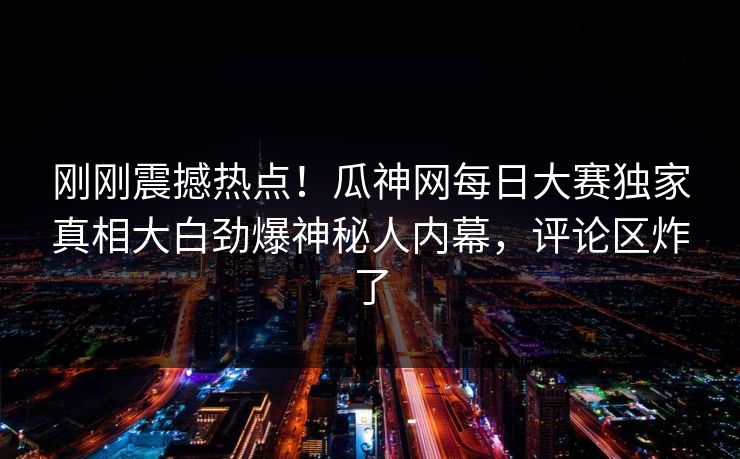 刚刚震撼热点！瓜神网每日大赛独家真相大白劲爆神秘人内幕，评论区炸了