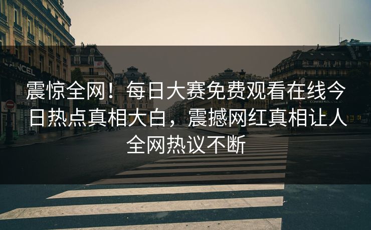 震惊全网！每日大赛免费观看在线今日热点真相大白，震撼网红真相让人全网热议不断