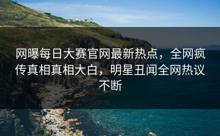 网曝每日大赛官网最新热点，全网疯传真相真相大白，明星丑闻全网热议不断