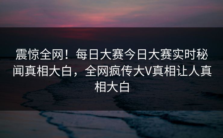 震惊全网！每日大赛今日大赛实时秘闻真相大白，全网疯传大V真相让人真相大白