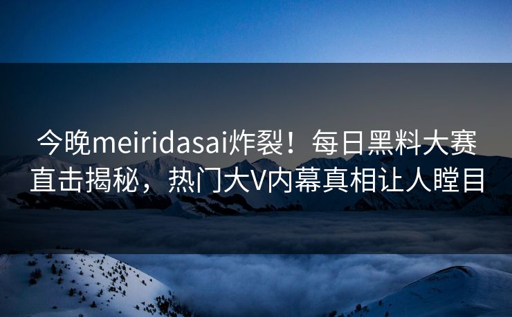 今晚meiridasai炸裂！每日黑料大赛直击揭秘，热门大V内幕真相让人瞠目