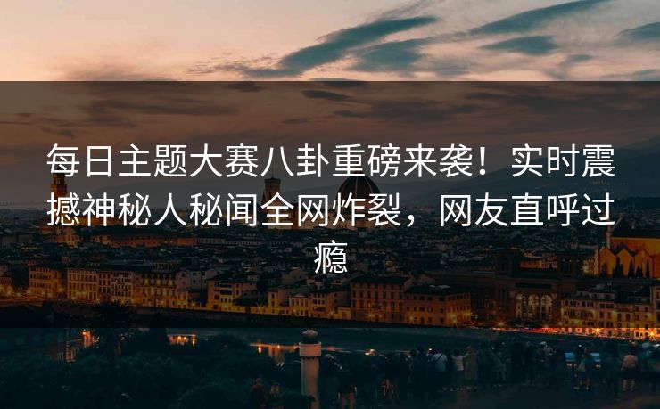 每日主题大赛八卦重磅来袭！实时震撼神秘人秘闻全网炸裂，网友直呼过瘾