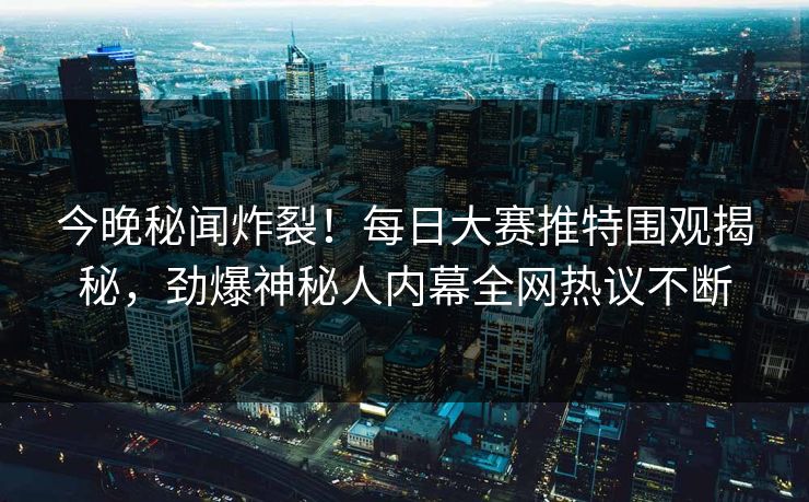今晚秘闻炸裂！每日大赛推特围观揭秘，劲爆神秘人内幕全网热议不断