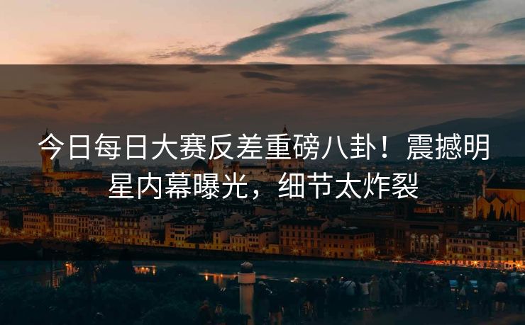 今日每日大赛反差重磅八卦！震撼明星内幕曝光，细节太炸裂