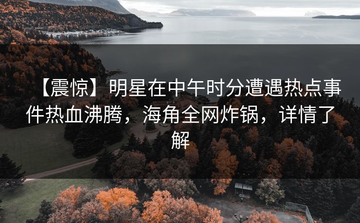 【震惊】明星在中午时分遭遇热点事件热血沸腾，海角全网炸锅，详情了解