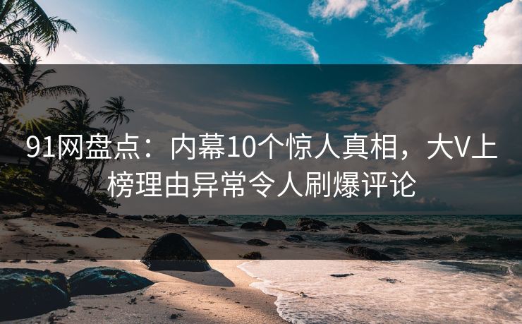 91网盘点：内幕10个惊人真相，大V上榜理由异常令人刷爆评论