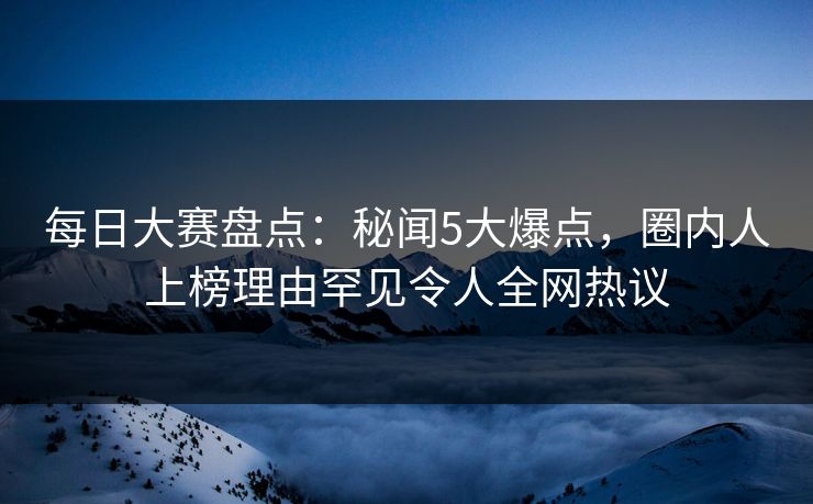 每日大赛盘点：秘闻5大爆点，圈内人上榜理由罕见令人全网热议