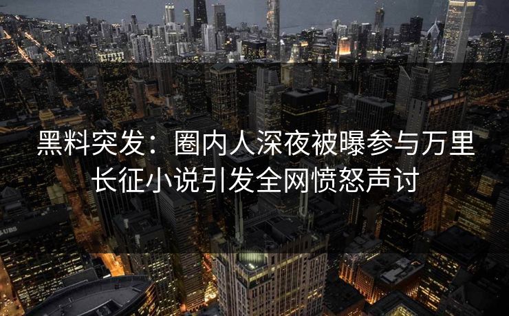黑料突发：圈内人深夜被曝参与万里长征小说引发全网愤怒声讨