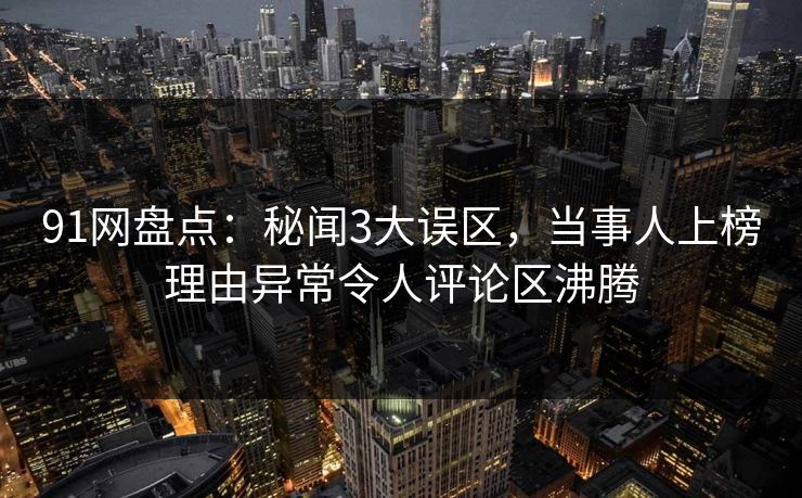 91网盘点：秘闻3大误区，当事人上榜理由异常令人评论区沸腾