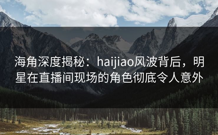 海角深度揭秘：haijiao风波背后，明星在直播间现场的角色彻底令人意外