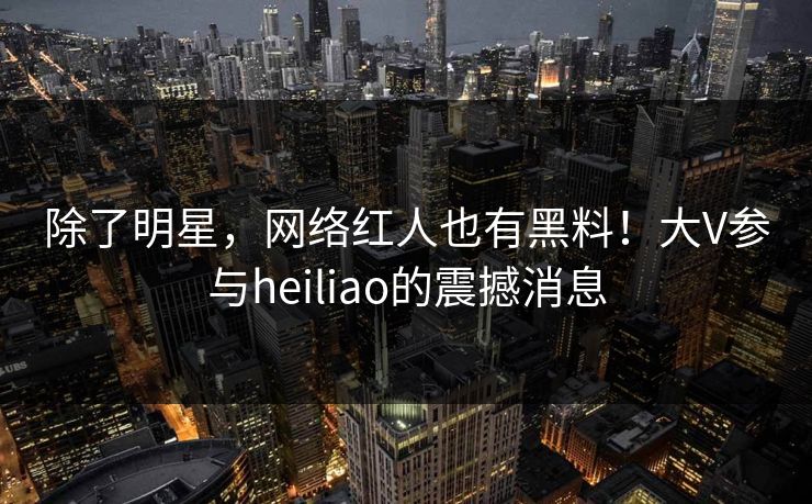 除了明星，网络红人也有黑料！大V参与heiliao的震撼消息