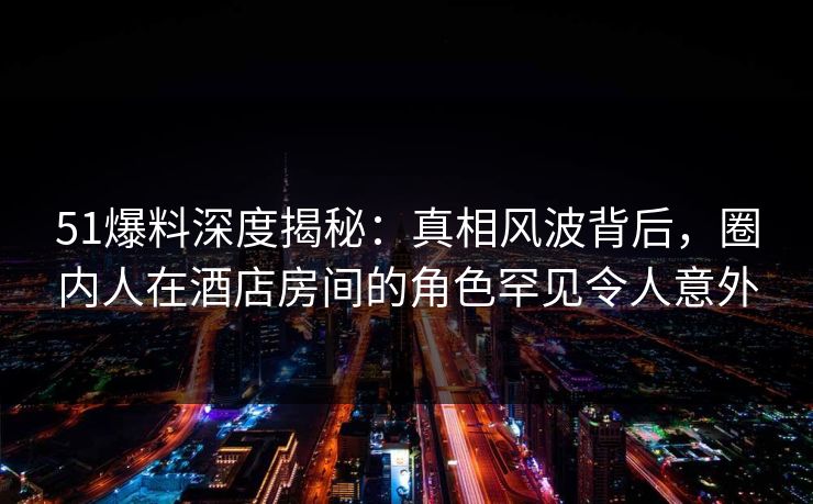 51爆料深度揭秘：真相风波背后，圈内人在酒店房间的角色罕见令人意外