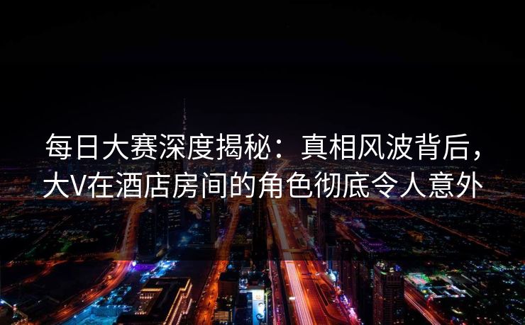 每日大赛深度揭秘：真相风波背后，大V在酒店房间的角色彻底令人意外