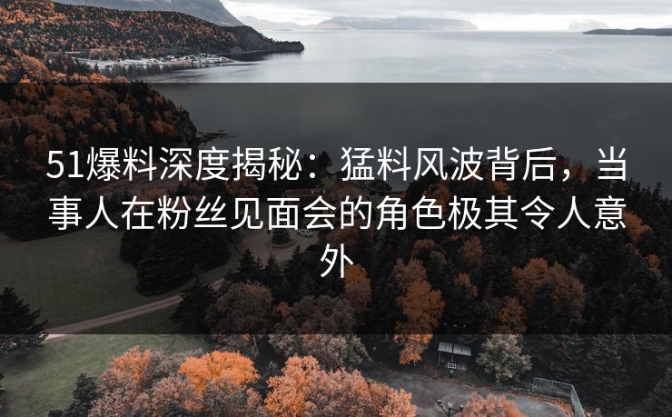 51爆料深度揭秘：猛料风波背后，当事人在粉丝见面会的角色极其令人意外