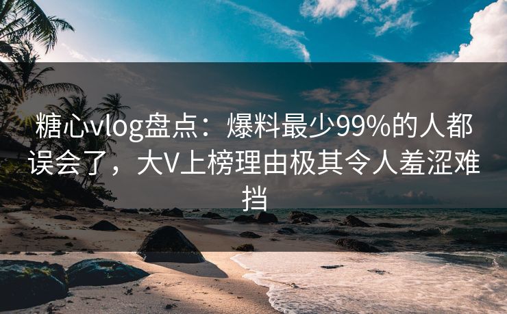 糖心vlog盘点：爆料最少99%的人都误会了，大V上榜理由极其令人羞涩难挡