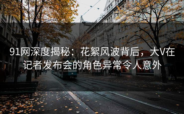 91网深度揭秘：花絮风波背后，大V在记者发布会的角色异常令人意外
