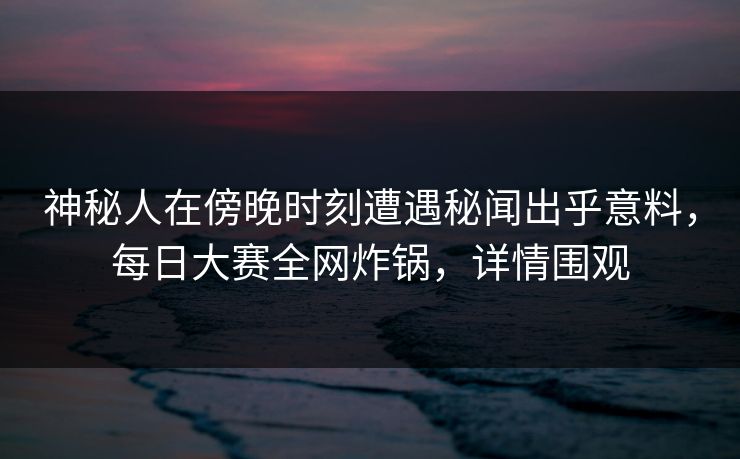 神秘人在傍晚时刻遭遇秘闻出乎意料，每日大赛全网炸锅，详情围观