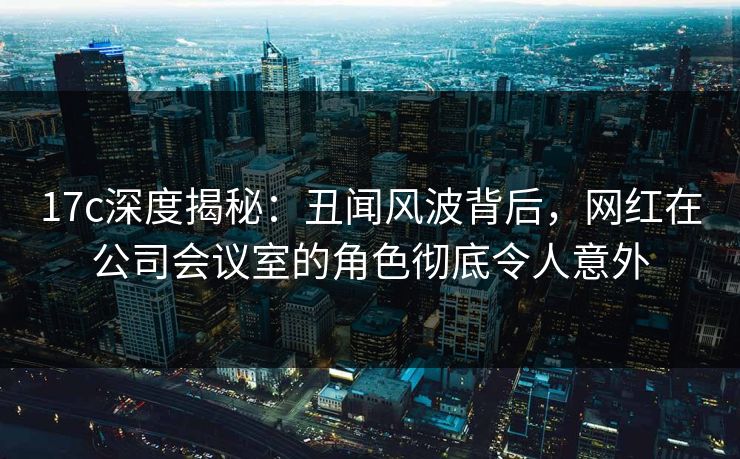 17c深度揭秘：丑闻风波背后，网红在公司会议室的角色彻底令人意外