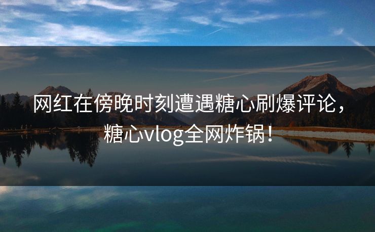 网红在傍晚时刻遭遇糖心刷爆评论，糖心vlog全网炸锅！