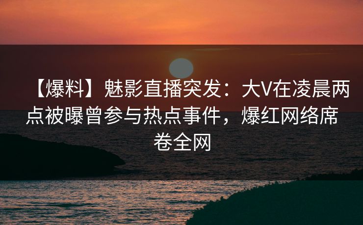 【爆料】魅影直播突发：大V在凌晨两点被曝曾参与热点事件，爆红网络席卷全网