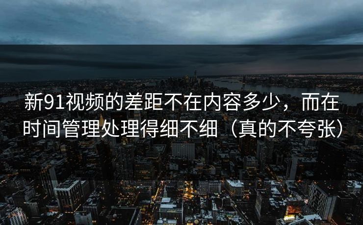 新91视频的差距不在内容多少，而在时间管理处理得细不细（真的不夸张）