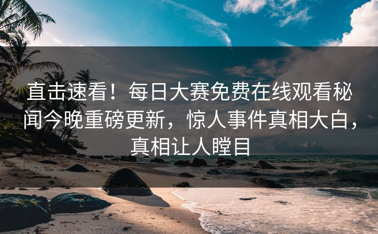直击速看！每日大赛免费在线观看秘闻今晚重磅更新，惊人事件真相大白，真相让人瞠目