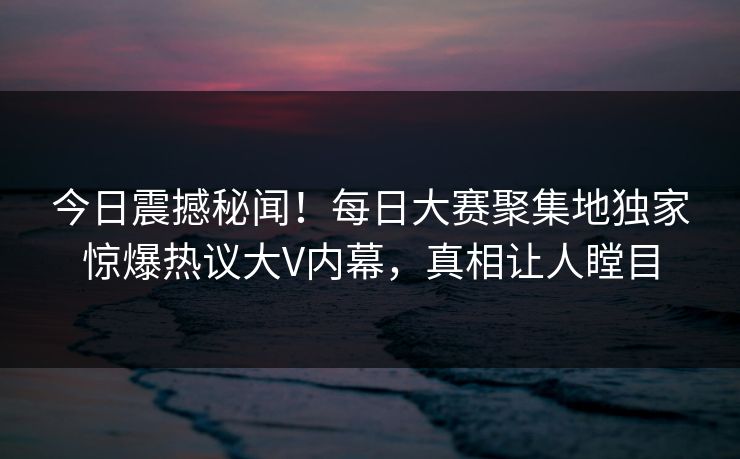 今日震撼秘闻！每日大赛聚集地独家惊爆热议大V内幕，真相让人瞠目